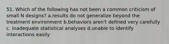 51. Which of the following has not been a common criticism of small N designs? a.results do not generalize beyond the treatment environment b.behaviors aren't defined very carefully c. inadequate statistical analyses d.unable to identify interactions easily