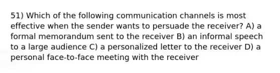 51) Which of the following communication channels is most effective when the sender wants to persuade the receiver? A) a formal memorandum sent to the receiver B) an informal speech to a large audience C) a personalized letter to the receiver D) a personal face-to-face meeting with the receiver