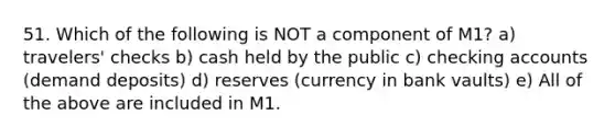 51. Which of the following is NOT a component of M1? a) travelers' checks b) cash held by the public c) checking accounts (demand deposits) d) reserves (currency in bank vaults) e) All of the above are included in M1.