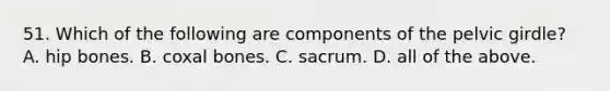 51. Which of the following are components of the pelvic girdle? A. hip bones. B. coxal bones. C. sacrum. D. all of the above.