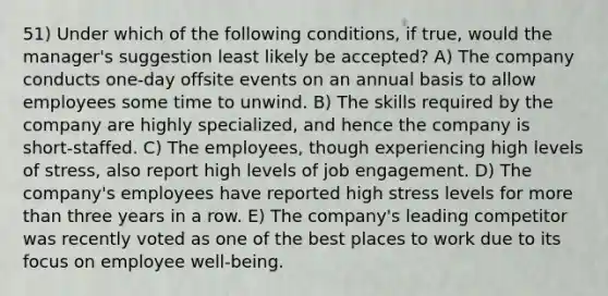 51) Under which of the following conditions, if true, would the manager's suggestion least likely be accepted? A) The company conducts one-day offsite events on an annual basis to allow employees some time to unwind. B) The skills required by the company are highly specialized, and hence the company is short-staffed. C) The employees, though experiencing high levels of stress, also report high levels of job engagement. D) The company's employees have reported high stress levels for more than three years in a row. E) The company's leading competitor was recently voted as one of the best places to work due to its focus on employee well-being.