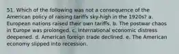 51. Which of the following was not a consequence of the American policy of raising tariffs sky-high in the 1920s? a. European nations raised their own tariffs. b. The postwar chaos in Europe was prolonged. c. International economic distress deepened. d. American foreign trade declined. e. The American economy slipped into recession.