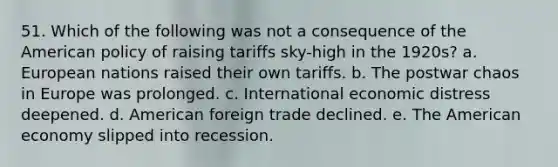 51. Which of the following was not a consequence of the American policy of raising tariffs sky-high in the 1920s? a. European nations raised their own tariffs. b. The postwar chaos in Europe was prolonged. c. International economic distress deepened. d. American foreign trade declined. e. The American economy slipped into recession.