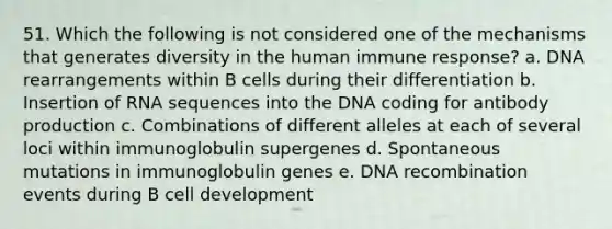 51. Which the following is not considered one of the mechanisms that generates diversity in the human immune response? a. DNA rearrangements within B cells during their differentiation b. Insertion of RNA sequences into the DNA coding for antibody production c. Combinations of different alleles at each of several loci within immunoglobulin supergenes d. Spontaneous mutations in immunoglobulin genes e. DNA recombination events during B cell development