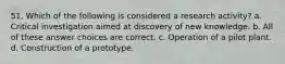 51. Which of the following is considered a research activity? a. Critical investigation aimed at discovery of new knowledge. b. All of these answer choices are correct. c. Operation of a pilot plant. d. Construction of a prototype.