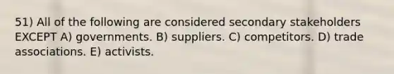 51) All of the following are considered secondary stakeholders EXCEPT A) governments. B) suppliers. C) competitors. D) trade associations. E) activists.