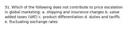 51. Which of the following does not contribute to price escalation in global marketing: a. shipping and insurance charges b. value added taxes (VAT) c. product differentiation d. duties and tariffs e. fluctuating exchange rates