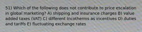 51) Which of the following does not contribute to price escalation in global marketing? A) shipping and insurance charges B) value added taxes (VAT) C) different Incotherms as incentives D) duties and tariffs E) fluctuating exchange rates