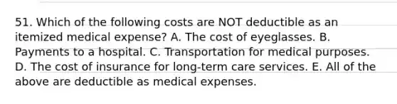 51. Which of the following costs are NOT deductible as an itemized medical expense? A. The cost of eyeglasses. B. Payments to a hospital. C. Transportation for medical purposes. D. The cost of insurance for long-term care services. E. All of the above are deductible as medical expenses.