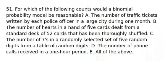 51. For which of the following counts would a binomial probability model be reasonable? A. The number of traffic tickets written by each police officer in a large city during one month. B. The number of hearts in a hand of five cards dealt from a standard deck of 52 cards that has been thoroughly shuffled. C. The number of 7's in a randomly selected set of five random digits from a table of random digits. D. The number of phone calls received in a one-hour period. E. All of the above.