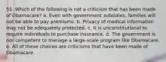 51. Which of the following is not a criticism that has been made of Obamacare? a. Even with government subsidies, families will not be able to pay premiums. b. Privacy of medical information may not be adequately protected. c. It is unconstitutional to require individuals to purchase insurance. d. The government is not competent to manage a large-scale program like Obamacare. e. All of these choices are criticisms that have been made of Obamacare.