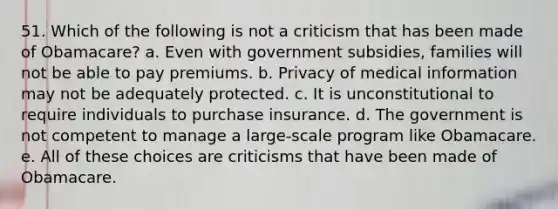 51. Which of the following is not a criticism that has been made of Obamacare? a. Even with government subsidies, families will not be able to pay premiums. b. Privacy of medical information may not be adequately protected. c. It is unconstitutional to require individuals to purchase insurance. d. The government is not competent to manage a large-scale program like Obamacare. e. All of these choices are criticisms that have been made of Obamacare.