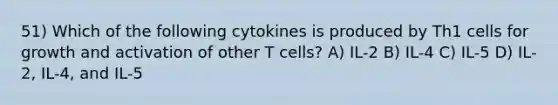 51) Which of the following cytokines is produced by Th1 cells for growth and activation of other T cells? A) IL-2 B) IL-4 C) IL-5 D) IL-2, IL-4, and IL-5