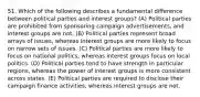 51. Which of the following describes a fundamental difference between political parties and interest groups? (A) Political parties are prohibited from sponsoring campaign advertisements, and interest groups are not. (B) Political parties represent broad arrays of issues, whereas interest groups are more likely to focus on narrow sets of issues. (C) Political parties are more likely to focus on national politics, whereas interest groups focus on local politics. (D) Political parties tend to have strength in particular regions, whereas the power of interest groups is more consistent across states. (E) Political parties are required to disclose their campaign finance activities, whereas interest groups are not.