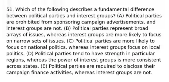 51. Which of the following describes a fundamental difference between political parties and interest groups? (A) Political parties are prohibited from sponsoring campaign advertisements, and interest groups are not. (B) Political parties represent broad arrays of issues, whereas interest groups are more likely to focus on narrow sets of issues. (C) Political parties are more likely to focus on national politics, whereas interest groups focus on local politics. (D) Political parties tend to have strength in particular regions, whereas the power of interest groups is more consistent across states. (E) Political parties are required to disclose their campaign finance activities, whereas interest groups are not.