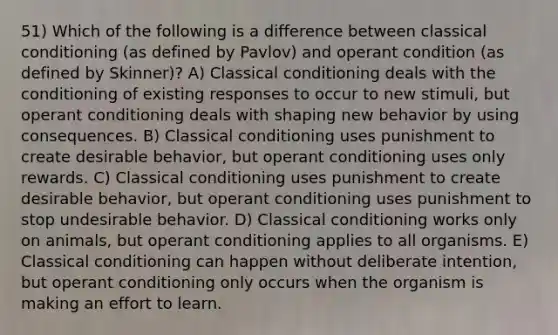 51) Which of the following is a difference between classical conditioning (as defined by Pavlov) and operant condition (as defined by Skinner)? A) Classical conditioning deals with the conditioning of existing responses to occur to new stimuli, but operant conditioning deals with shaping new behavior by using consequences. B) Classical conditioning uses punishment to create desirable behavior, but operant conditioning uses only rewards. C) Classical conditioning uses punishment to create desirable behavior, but operant conditioning uses punishment to stop undesirable behavior. D) Classical conditioning works only on animals, but operant conditioning applies to all organisms. E) Classical conditioning can happen without deliberate intention, but operant conditioning only occurs when the organism is making an effort to learn.