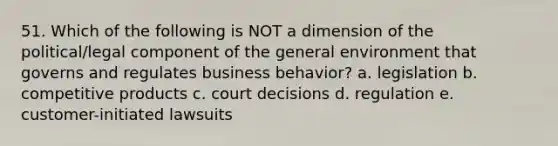 51. Which of the following is NOT a dimension of the political/legal component of the general environment that governs and regulates business behavior? a. legislation b. competitive products c. court decisions d. regulation e. customer-initiated lawsuits