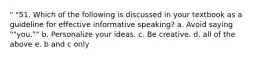 " "51. Which of the following is discussed in your textbook as a guideline for effective informative speaking? a. Avoid saying ""you."" b. Personalize your ideas. c. Be creative. d. all of the above e. b and c only