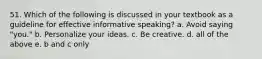 51. Which of the following is discussed in your textbook as a guideline for effective informative speaking? a. Avoid saying "you." b. Personalize your ideas. c. Be creative. d. all of the above e. b and c only