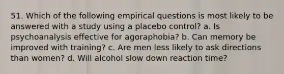 51. Which of the following empirical questions is most likely to be answered with a study using a placebo control? a. Is psychoanalysis effective for agoraphobia? b. Can memory be improved with training? c. Are men less likely to ask directions than women? d. Will alcohol slow down reaction time?