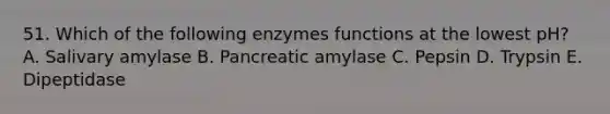 51. Which of the following enzymes functions at the lowest pH? A. Salivary amylase B. Pancreatic amylase C. Pepsin D. Trypsin E. Dipeptidase