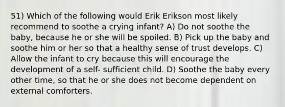 51) Which of the following would Erik Erikson most likely recommend to soothe a crying infant? A) Do not soothe the baby, because he or she will be spoiled. B) Pick up the baby and soothe him or her so that a healthy sense of trust develops. C) Allow the infant to cry because this will encourage the development of a self- sufficient child. D) Soothe the baby every other time, so that he or she does not become dependent on external comforters.