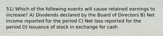 51) Which of the following events will cause retained earnings to increase? A) Dividends declared by the Board of Directors B) Net income reported for the period C) Net loss reported for the period D) Issuance of stock in exchange for cash