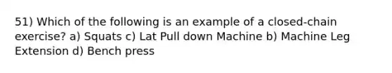 51) Which of the following is an example of a closed-chain exercise? a) Squats c) Lat Pull down Machine b) Machine Leg Extension d) Bench press