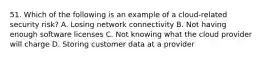 51. Which of the following is an example of a cloud-related security risk? A. Losing network connectivity B. Not having enough software licenses C. Not knowing what the cloud provider will charge D. Storing customer data at a provider