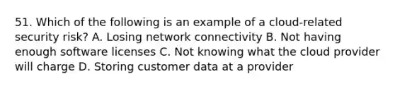 51. Which of the following is an example of a cloud-related security risk? A. Losing network connectivity B. Not having enough software licenses C. Not knowing what the cloud provider will charge D. Storing customer data at a provider