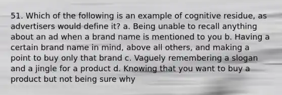 51. Which of the following is an example of cognitive residue, as advertisers would define it? a. Being unable to recall anything about an ad when a brand name is mentioned to you b. Having a certain brand name in mind, above all others, and making a point to buy only that brand c. Vaguely remembering a slogan and a jingle for a product d. Knowing that you want to buy a product but not being sure why