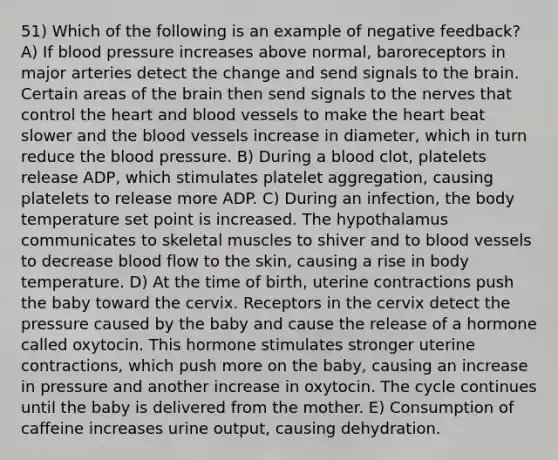 51) Which of the following is an example of negative feedback? A) If blood pressure increases above normal, baroreceptors in major arteries detect the change and send signals to the brain. Certain areas of the brain then send signals to the nerves that control the heart and blood vessels to make the heart beat slower and the blood vessels increase in diameter, which in turn reduce the blood pressure. B) During a blood clot, platelets release ADP, which stimulates platelet aggregation, causing platelets to release more ADP. C) During an infection, the body temperature set point is increased. The hypothalamus communicates to skeletal muscles to shiver and to blood vessels to decrease blood flow to the skin, causing a rise in body temperature. D) At the time of birth, uterine contractions push the baby toward the cervix. Receptors in the cervix detect the pressure caused by the baby and cause the release of a hormone called oxytocin. This hormone stimulates stronger uterine contractions, which push more on the baby, causing an increase in pressure and another increase in oxytocin. The cycle continues until the baby is delivered from the mother. E) Consumption of caffeine increases urine output, causing dehydration.