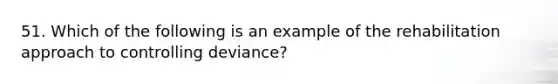 51. Which of the following is an example of the rehabilitation approach to controlling deviance?