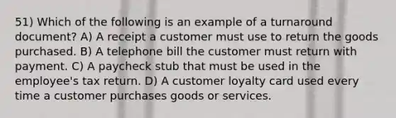 51) Which of the following is an example of a turnaround document? A) A receipt a customer must use to return the goods purchased. B) A telephone bill the customer must return with payment. C) A paycheck stub that must be used in the employee's tax return. D) A customer loyalty card used every time a customer purchases goods or services.