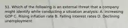 51. Which of the following is an external threat that a company might identify while conducting a situation analysis: A. Increasing GDP C. Rising inflation rate B. Falling interest rates D. Declining unemployment