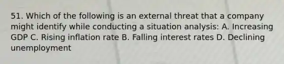 51. Which of the following is an external threat that a company might identify while conducting a situation analysis: A. Increasing GDP C. Rising inflation rate B. Falling interest rates D. Declining unemployment