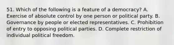 51. Which of the following is a feature of a democracy? A. Exercise of absolute control by one person or political party. B. Governance by people or elected representatives. C. Prohibition of entry to opposing political parties. D. Complete restriction of individual political freedom.