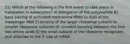 51) Which of the following is the first event to take place in translation in eukaryotes? A) elongation of the polypeptide B) base pairing of activated methionine-tRNA to AUG of the messenger RNA C) binding of the larger ribosomal subunit to smaller ribosomal subunits D) covalent bonding between the first two amino acids E) the small subunit of the ribosome recognizes and attaches to the 5' cap of mRNA