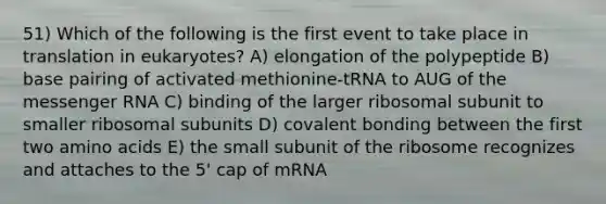 51) Which of the following is the first event to take place in translation in eukaryotes? A) elongation of the polypeptide B) base pairing of activated methionine-tRNA to AUG of the messenger RNA C) binding of the larger ribosomal subunit to smaller ribosomal subunits D) covalent bonding between the first two amino acids E) the small subunit of the ribosome recognizes and attaches to the 5' cap of mRNA