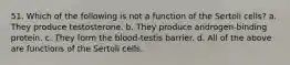 51. Which of the following is not a function of the Sertoli cells? a. They produce testosterone. b. They produce androgen-binding protein. c. They form the blood-testis barrier. d. All of the above are functions of the Sertoli cells.