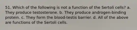 51. Which of the following is not a function of the Sertoli cells? a. They produce testosterone. b. They produce androgen-binding protein. c. They form <a href='https://www.questionai.com/knowledge/k7oXMfj7lk-the-blood' class='anchor-knowledge'>the blood</a>-testis barrier. d. All of the above are functions of the Sertoli cells.