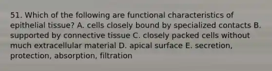 51. Which of the following are functional characteristics of epithelial tissue? A. cells closely bound by specialized contacts B. supported by connective tissue C. closely packed cells without much extracellular material D. apical surface E. secretion, protection, absorption, filtration