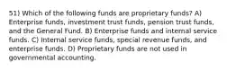 51) Which of the following funds are proprietary funds? A) Enterprise funds, investment trust funds, pension trust funds, and the General Fund. B) Enterprise funds and internal service funds. C) Internal service funds, special revenue funds, and enterprise funds. D) Proprietary funds are not used in governmental accounting.