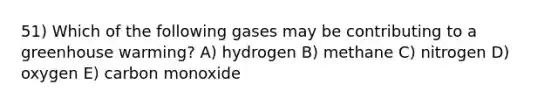 51) Which of the following gases may be contributing to a greenhouse warming? A) hydrogen B) methane C) nitrogen D) oxygen E) carbon monoxide