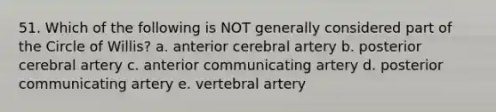 51. Which of the following is NOT generally considered part of the Circle of Willis? a. anterior cerebral artery b. posterior cerebral artery c. anterior communicating artery d. posterior communicating artery e. vertebral artery