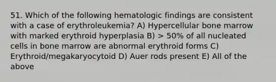 51. Which of the following hematologic findings are consistent with a case of erythroleukemia? A) Hypercellular bone marrow with marked erythroid hyperplasia B) > 50% of all nucleated cells in bone marrow are abnormal erythroid forms C) Erythroid/megakaryocytoid D) Auer rods present E) All of the above