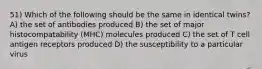 51) Which of the following should be the same in identical twins? A) the set of antibodies produced B) the set of major histocompatability (MHC) molecules produced C) the set of T cell antigen receptors produced D) the susceptibility to a particular virus