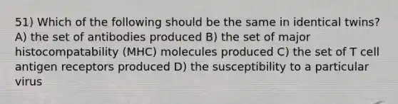 51) Which of the following should be the same in identical twins? A) the set of antibodies produced B) the set of major histocompatability (MHC) molecules produced C) the set of T cell antigen receptors produced D) the susceptibility to a particular virus