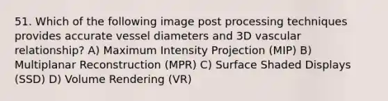 51. Which of the following image post processing techniques provides accurate vessel diameters and 3D vascular relationship? A) Maximum Intensity Projection (MIP) B) Multiplanar Reconstruction (MPR) C) Surface Shaded Displays (SSD) D) Volume Rendering (VR)