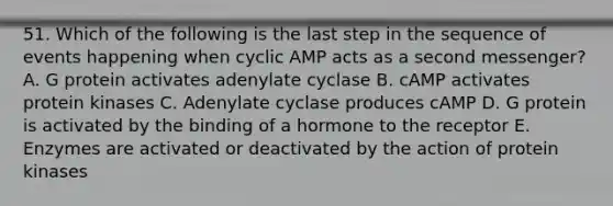 51. Which of the following is the last step in the sequence of events happening when cyclic AMP acts as a second messenger? A. G protein activates adenylate cyclase B. cAMP activates protein kinases C. Adenylate cyclase produces cAMP D. G protein is activated by the binding of a hormone to the receptor E. Enzymes are activated or deactivated by the action of protein kinases